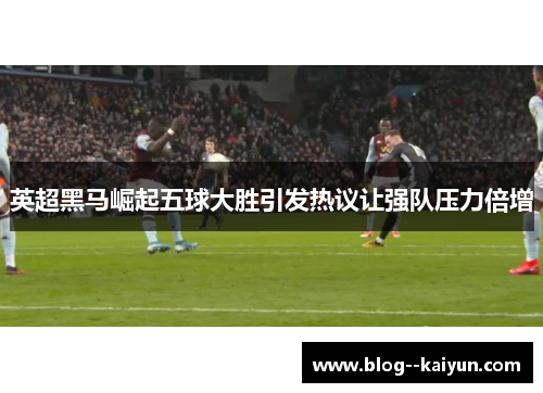 英超黑马崛起五球大胜引发热议让强队压力倍增