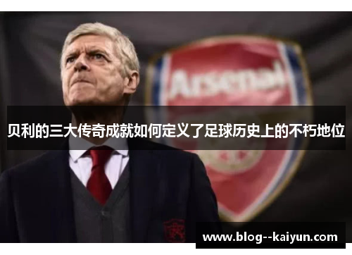 贝利的三大传奇成就如何定义了足球历史上的不朽地位